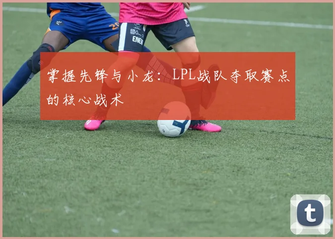 掌握先锋与小龙:LPL战队夺取赛点的核心战术