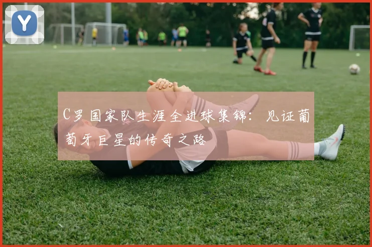 C罗国家队生涯全进球集锦：见证葡萄牙巨星的传奇之路
