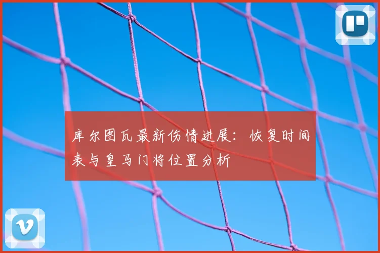 库尔图瓦最新伤情进展：恢复时间表与皇马门将位置分析