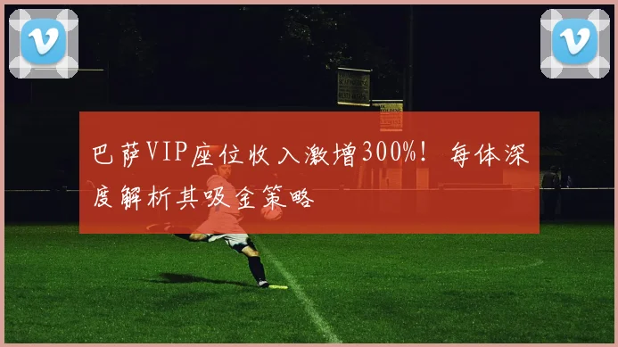 巴萨VIP座位收入激增300%！每体深度解析其吸金策略
