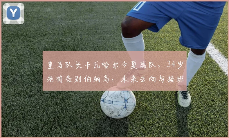 皇马队长卡瓦哈尔今夏离队，34岁老将告别伯纳乌，未来去向与接班人引关注
