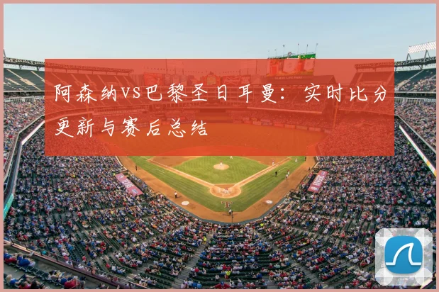 阿森纳vs巴黎圣日耳曼：实时比分更新与赛后总结