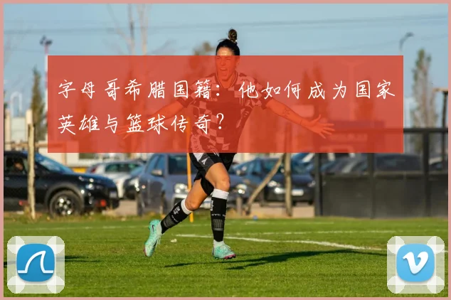 字母哥希腊国籍：他如何成为国家英雄与篮球传奇？