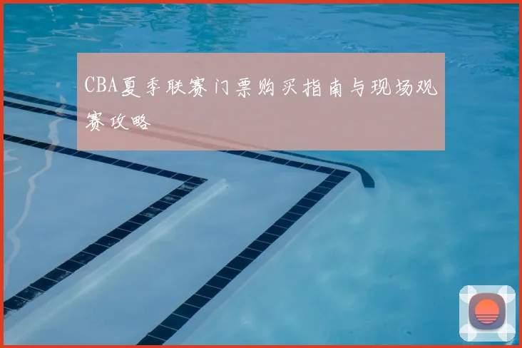 CBA夏季联赛门票购买指南与现场观赛攻略