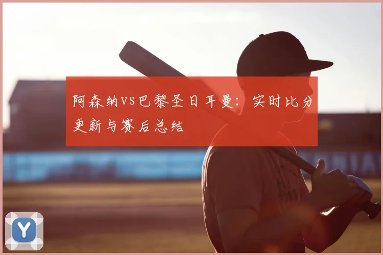 阿森纳vs巴黎圣日耳曼:实时比分更新与赛后总结