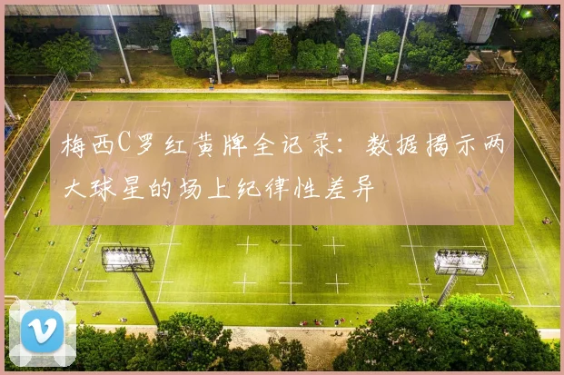 梅西C罗红黄牌全记录：数据揭示两大球星的场上纪律性差异