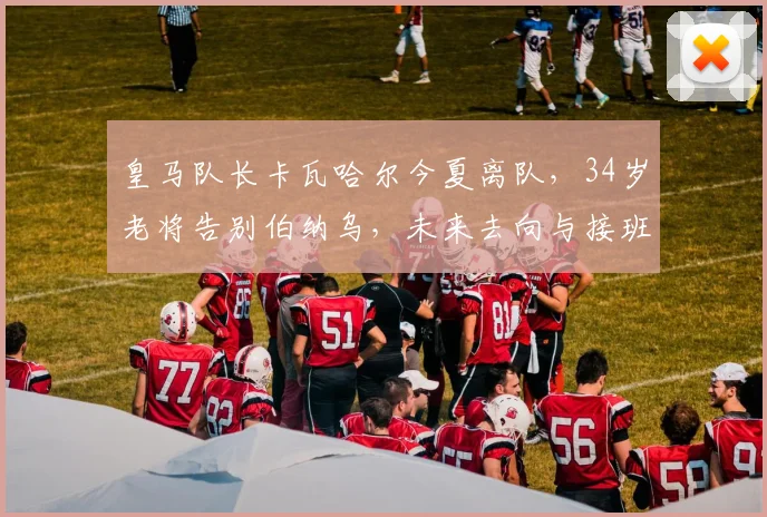皇马队长卡瓦哈尔今夏离队，34岁老将告别伯纳乌，未来去向与接班人引关注