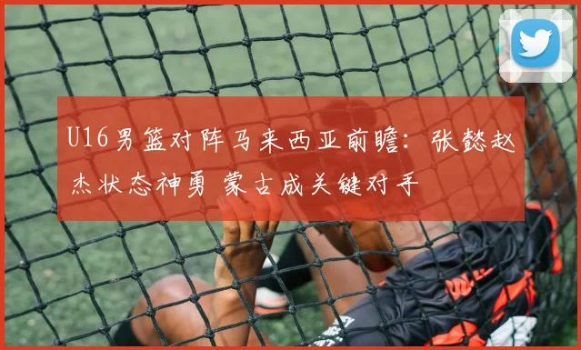 U16男篮对阵马来西亚前瞻：张懿赵杰状态神勇 蒙古成关键对手