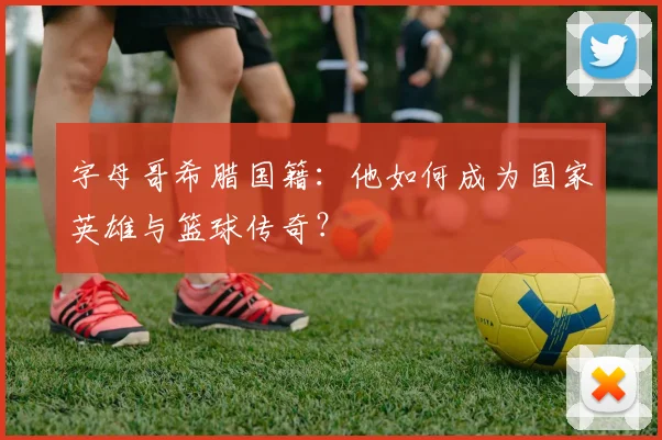 字母哥希腊国籍:他如何成为国家英雄与篮球传奇?