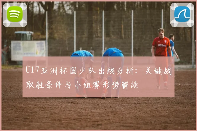 U17亚洲杯国少队出线分析：关键战取胜条件与小组赛形势解读
