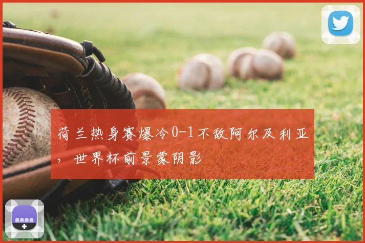 荷兰热身赛爆冷0-1不敌阿尔及利亚，世界杯前景蒙阴影