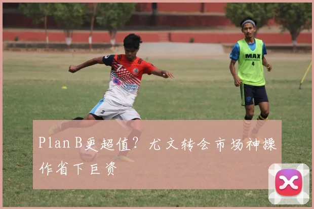 Plan B更超值？尤文转会市场神操作省下巨资